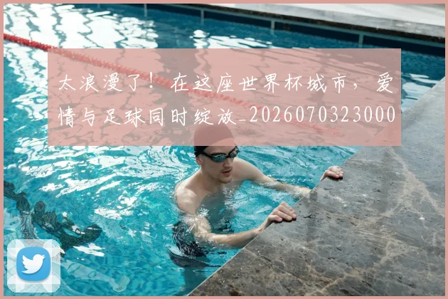 太浪漫了！在这座世界杯城市，爱情与足球同时绽放_20260703230003