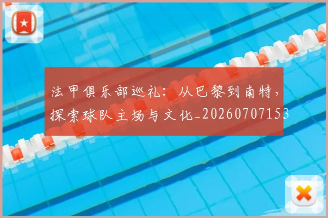 法甲俱乐部巡礼:从巴黎到南特,探索球队主场与文化_20260707153118_20260801171430