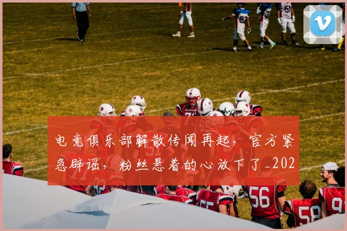 电竞俱乐部解散传闻再起，官方紧急辟谣，粉丝悬着的心放下了_20260708192840_20260802161841
