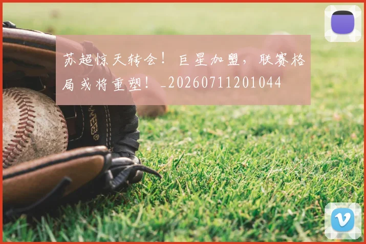 苏超惊天转会！巨星加盟，联赛格局或将重塑！_20260711201044