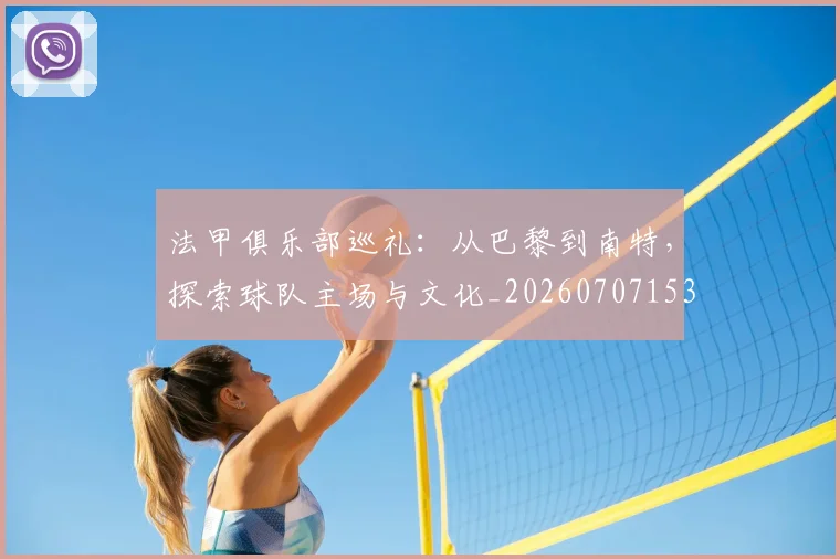 法甲俱乐部巡礼：从巴黎到南特，探索球队主场与文化_20260707153118_20260801171430