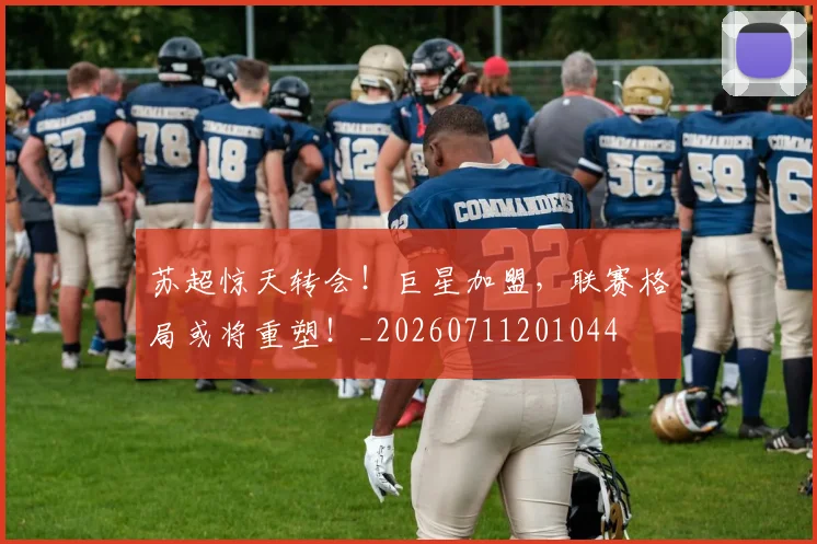 苏超惊天转会！巨星加盟，联赛格局或将重塑！_20260711201044